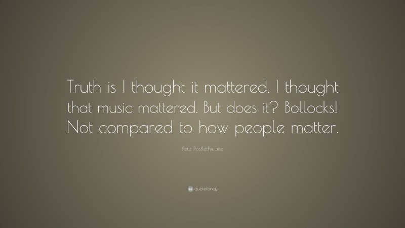 Pete Postlethwaite Quote: “Truth is I thought it mattered. I thought that music mattered. But does it? Bollocks! Not compared to how people matter.”