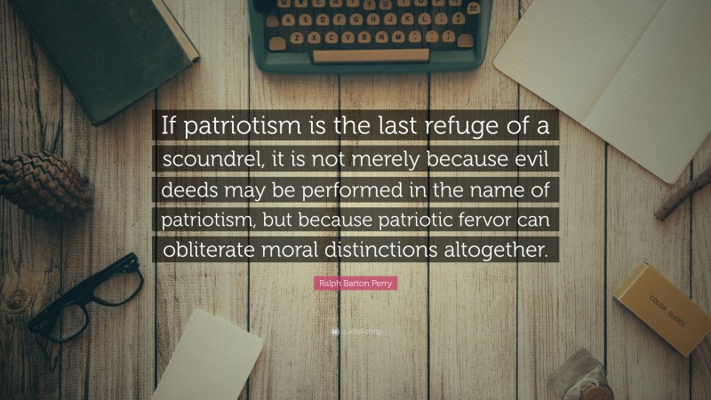 Ralph Barton Perry Quote: “If patriotism is the last refuge of a scoundrel, it is not merely because evil deeds may be performed in the name of patriotism, but because patriotic fervor can obliterate moral distinctions altogether.”