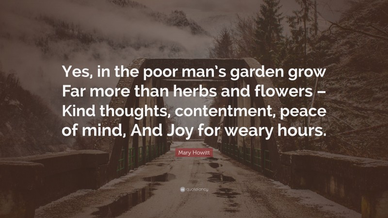 Mary Howitt Quote: “Yes, in the poor man’s garden grow Far more than herbs and flowers – Kind thoughts, contentment, peace of mind, And Joy for weary hours.”