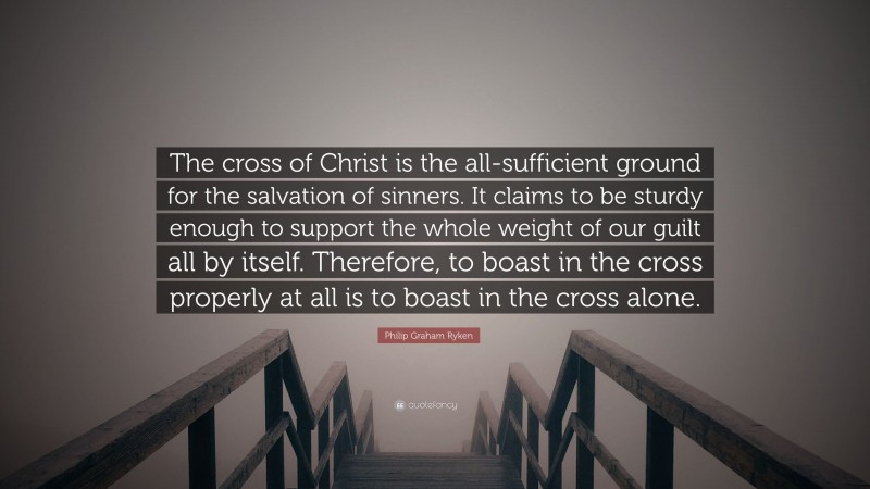 Philip Graham Ryken Quote: “The cross of Christ is the all-sufficient ground for the salvation of sinners. It claims to be sturdy enough to support the whole weight of our guilt all by itself. Therefore, to boast in the cross properly at all is to boast in the cross alone.”