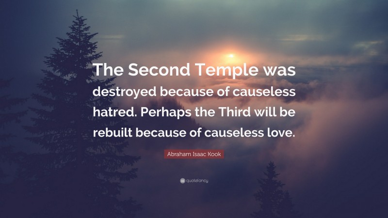 Abraham Isaac Kook Quote: “The Second Temple was destroyed because of causeless hatred. Perhaps the Third will be rebuilt because of causeless love.”