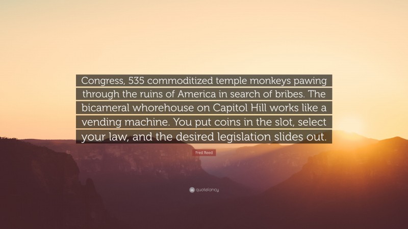 Fred Reed Quote: “Congress, 535 commoditized temple monkeys pawing through the ruins of America in search of bribes. The bicameral whorehouse on Capitol Hill works like a vending machine. You put coins in the slot, select your law, and the desired legislation slides out.”