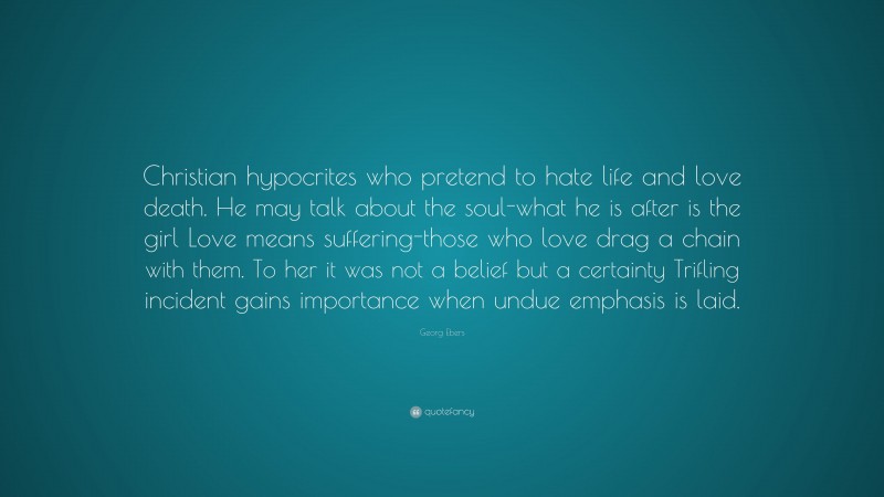 Georg Ebers Quote: “Christian hypocrites who pretend to hate life and love death. He may talk about the soul-what he is after is the girl Love means suffering-those who love drag a chain with them. To her it was not a belief but a certainty Trifling incident gains importance when undue emphasis is laid.”