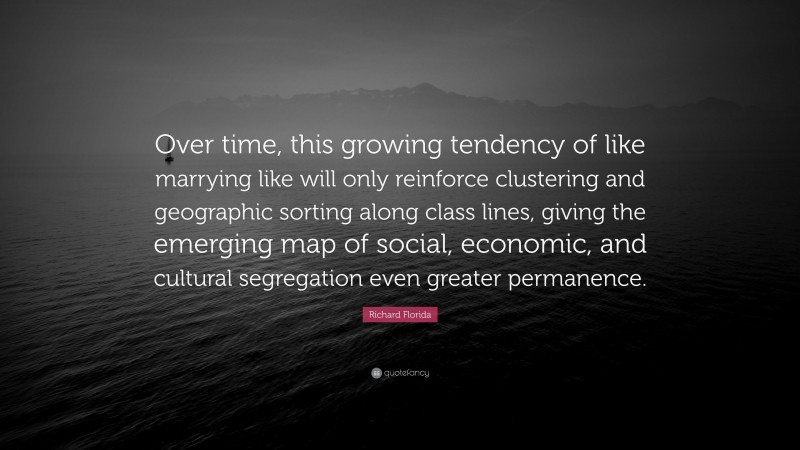 Richard Florida Quote: “Over time, this growing tendency of like marrying like will only reinforce clustering and geographic sorting along class lines, giving the emerging map of social, economic, and cultural segregation even greater permanence.”
