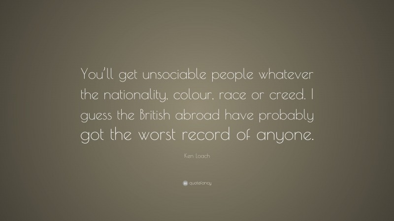 Ken Loach Quote: “You’ll get unsociable people whatever the nationality, colour, race or creed. I guess the British abroad have probably got the worst record of anyone.”