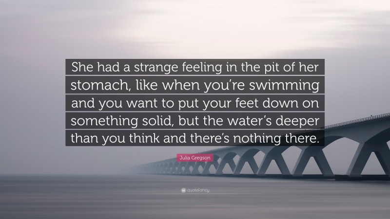 Julia Gregson Quote: “She had a strange feeling in the pit of her stomach, like when you’re swimming and you want to put your feet down on something solid, but the water’s deeper than you think and there’s nothing there.”