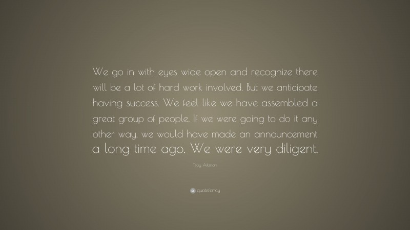 Troy Aikman Quote: “We go in with eyes wide open and recognize there will be a lot of hard work involved. But we anticipate having success. We feel like we have assembled a great group of people. If we were going to do it any other way, we would have made an announcement a long time ago. We were very diligent.”