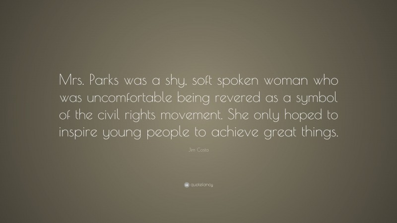 Jim Costa Quote: “Mrs. Parks was a shy, soft spoken woman who was uncomfortable being revered as a symbol of the civil rights movement. She only hoped to inspire young people to achieve great things.”