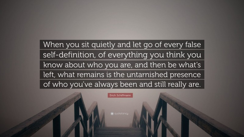 Erich Schiffmann Quote: “When you sit quietly and let go of every false self-definition, of everything you think you know about who you are, and then be what’s left, what remains is the untarnished presence of who you’ve always been and still really are.”
