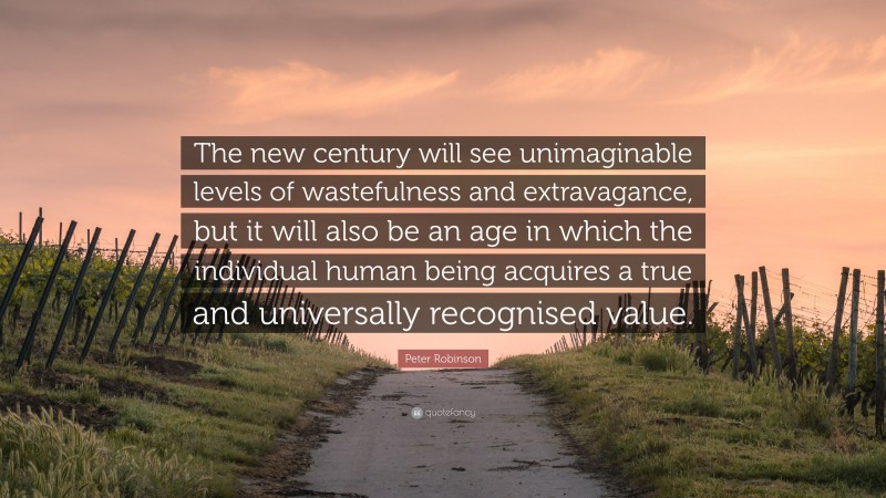 Peter Robinson Quote: “The new century will see unimaginable levels of wastefulness and extravagance, but it will also be an age in which the individual human being acquires a true and universally recognised value.”