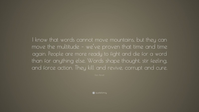 Dan Abnett Quote: “I know that words cannot move mountains, but they can move the multitude – we’ve proven that time and time again. People are more ready to fight and die for a word than for anything else. Words shape thought, stir feeling, and force action. They kill and revive, corrupt and cure.”