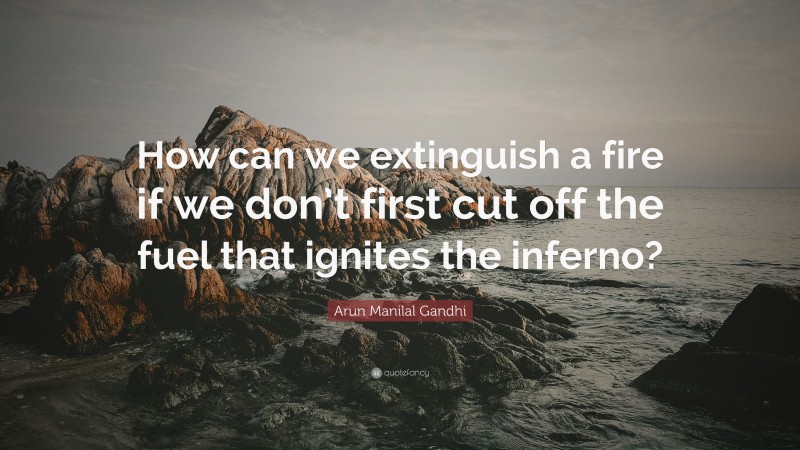 Arun Manilal Gandhi Quote: “How can we extinguish a fire if we don’t first cut off the fuel that ignites the inferno?”