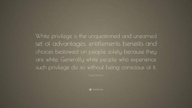 Peggy McIntosh Quote: “White privilege is the unquestioned and unearned set of advantages, entitlements benefits and choices bestowed on people solely because they are white. Generally white people who experience such privilege do so without being conscious of it.”