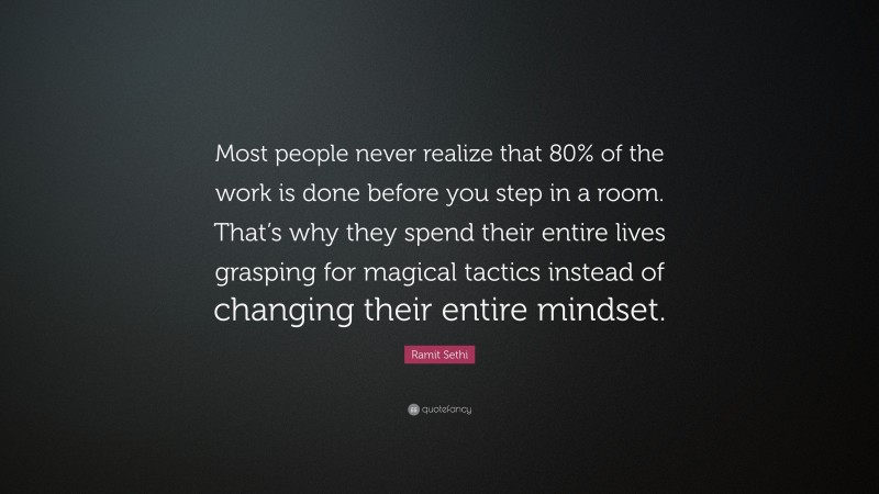 Ramit Sethi Quote: “Most people never realize that 80% of the work is done before you step in a room. That’s why they spend their entire lives grasping for magical tactics instead of changing their entire mindset.”