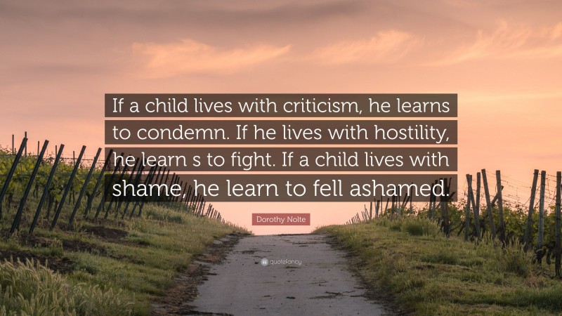 Dorothy Nolte Quote: “If a child lives with criticism, he learns to condemn. If he lives with hostility, he learn s to fight. If a child lives with shame, he learn to fell ashamed.”