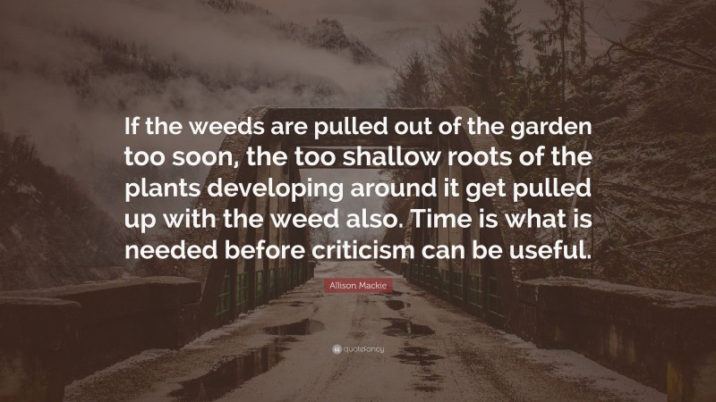 Allison Mackie Quote: “If the weeds are pulled out of the garden too soon, the too shallow roots of the plants developing around it get pulled up with the weed also. Time is what is needed before criticism can be useful.”