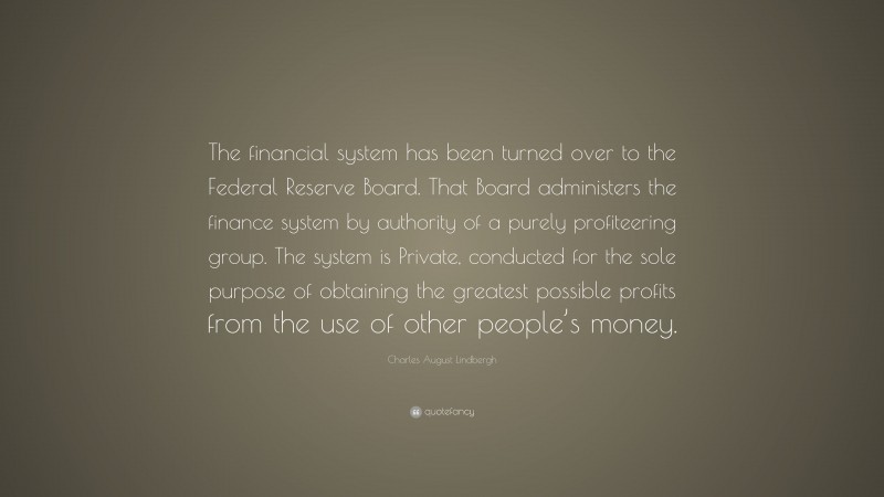 Charles August Lindbergh Quote: “The financial system has been turned over to the Federal Reserve Board. That Board administers the finance system by authority of a purely profiteering group. The system is Private, conducted for the sole purpose of obtaining the greatest possible profits from the use of other people’s money.”