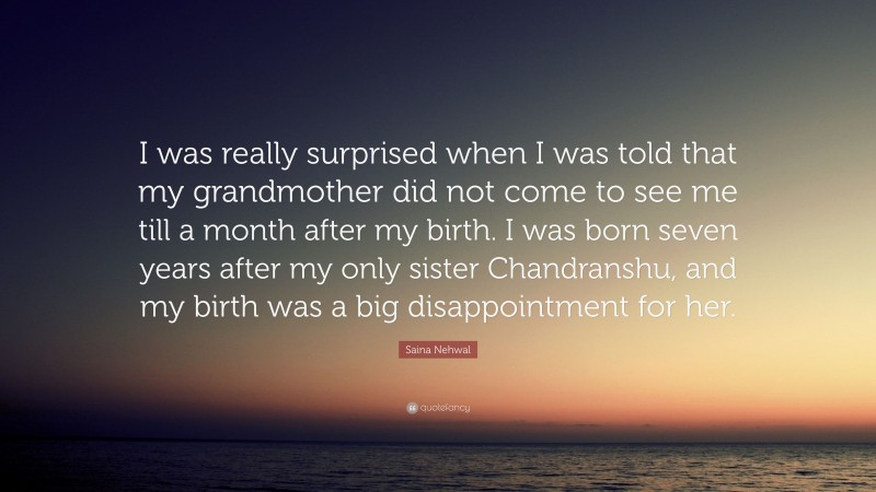 Saina Nehwal Quote: “I was really surprised when I was told that my grandmother did not come to see me till a month after my birth. I was born seven years after my only sister Chandranshu, and my birth was a big disappointment for her.”
