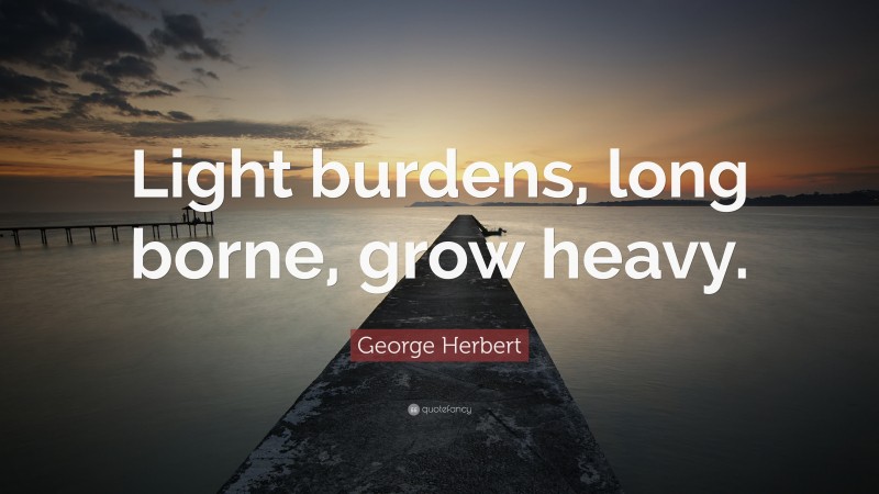 George Herbert Quote: “Light burdens, long borne, grow heavy.”
