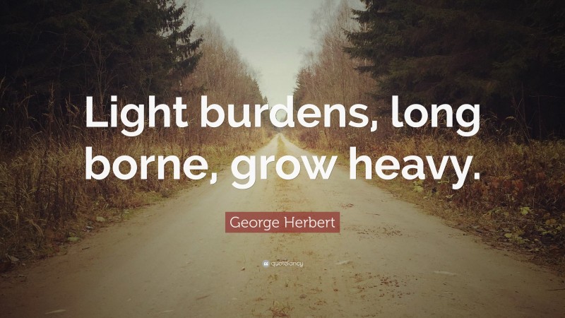 George Herbert Quote: “Light burdens, long borne, grow heavy.”