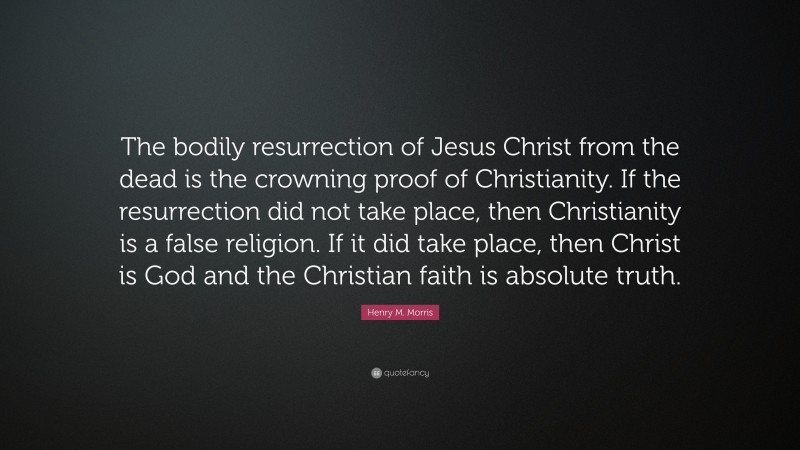 Henry M. Morris Quote: “The bodily resurrection of Jesus Christ from the dead is the crowning proof of Christianity. If the resurrection did not take place, then Christianity is a false religion. If it did take place, then Christ is God and the Christian faith is absolute truth.”