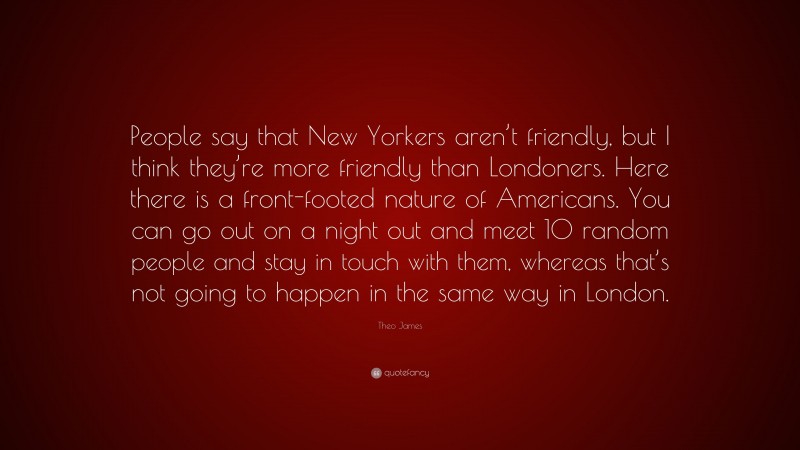 Theo James Quote: “People say that New Yorkers aren’t friendly, but I think they’re more friendly than Londoners. Here there is a front-footed nature of Americans. You can go out on a night out and meet 10 random people and stay in touch with them, whereas that’s not going to happen in the same way in London.”