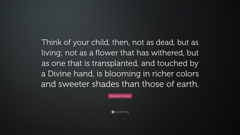 Richard Hooker Quote: “Think of your child, then, not as dead, but as living; not as a flower that has withered, but as one that is transplanted, and touched by a Divine hand, is blooming in richer colors and sweeter shades than those of earth.”
