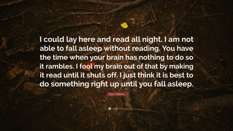 Kaye Gibbons Quote: “I could lay here and read all night. I am not able to fall asleep without reading. You have the time when your brain has nothing to do so it rambles. I fool my brain out of that by making it read until it shuts off. I just think it is best to do something right up until you fall asleep.”