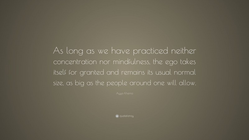 Ayya Khema Quote: “As long as we have practiced neither concentration nor mindfulness, the ego takes itself for granted and remains its usual normal size, as big as the people around one will allow.”