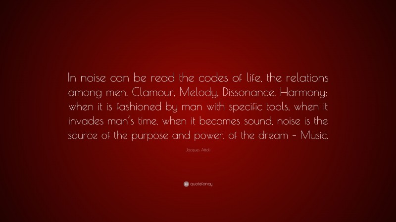 Jacques Attali Quote: “In noise can be read the codes of life, the relations among men. Clamour, Melody, Dissonance, Harmony; when it is fashioned by man with specific tools, when it invades man’s time, when it becomes sound, noise is the source of the purpose and power, of the dream – Music.”