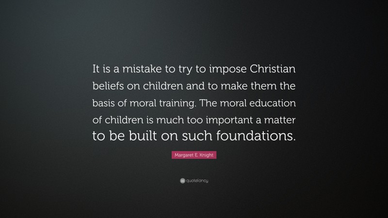 Margaret E. Knight Quote: “It is a mistake to try to impose Christian beliefs on children and to make them the basis of moral training. The moral education of children is much too important a matter to be built on such foundations.”