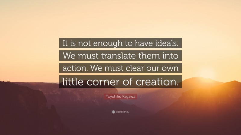 Toyohiko Kagawa Quote: “It is not enough to have ideals. We must translate them into action. We must clear our own little corner of creation.”