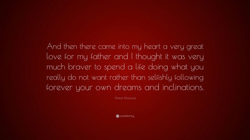 Alistair MacLeod Quote: “And then there came into my heart a very great love for my father and I thought it was very much braver to spend a life doing what you really do not want rather than selfishly following forever your own dreams and inclinations.”