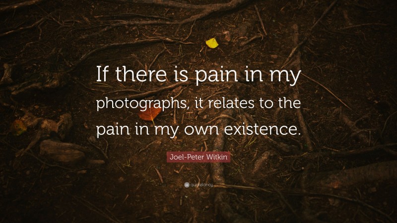 Joel-Peter Witkin Quote: “If there is pain in my photographs, it relates to the pain in my own existence.”