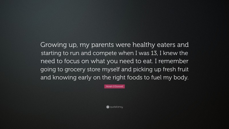Norah O'Donnell Quote: “Growing up, my parents were healthy eaters and starting to run and compete when I was 13, I knew the need to focus on what you need to eat. I remember going to grocery store myself and picking up fresh fruit and knowing early on the right foods to fuel my body.”