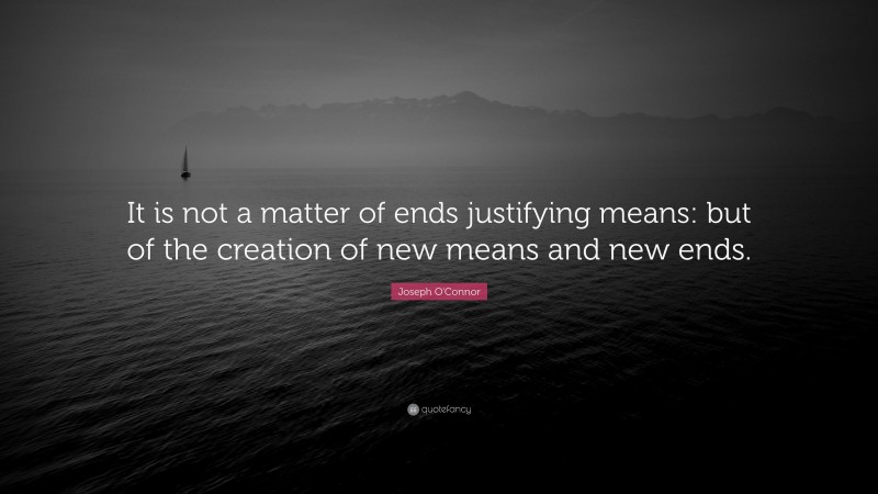 Joseph O'Connor Quote: “It is not a matter of ends justifying means: but of the creation of new means and new ends.”