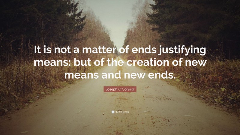 Joseph O'Connor Quote: “It is not a matter of ends justifying means: but of the creation of new means and new ends.”
