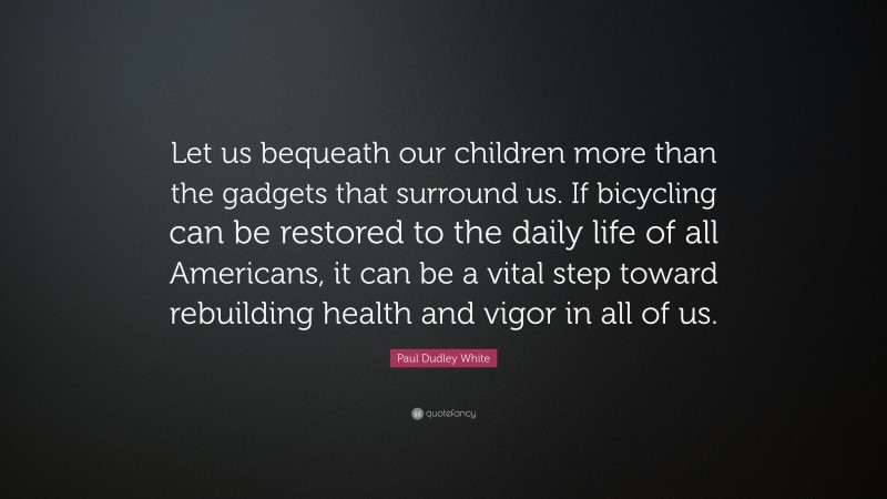 Paul Dudley White Quote: “Let us bequeath our children more than the gadgets that surround us. If bicycling can be restored to the daily life of all Americans, it can be a vital step toward rebuilding health and vigor in all of us.”