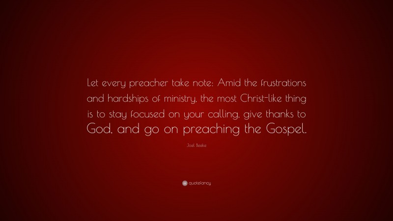 Joel Beeke Quote: “Let every preacher take note: Amid the frustrations and hardships of ministry, the most Christ-like thing is to stay focused on your calling, give thanks to God, and go on preaching the Gospel.”