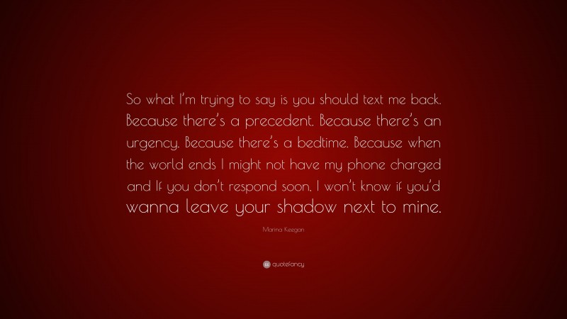 Marina Keegan Quote: “So what I’m trying to say is you should text me back. Because there’s a precedent. Because there’s an urgency. Because there’s a bedtime. Because when the world ends I might not have my phone charged and If you don’t respond soon, I won’t know if you’d wanna leave your shadow next to mine.”