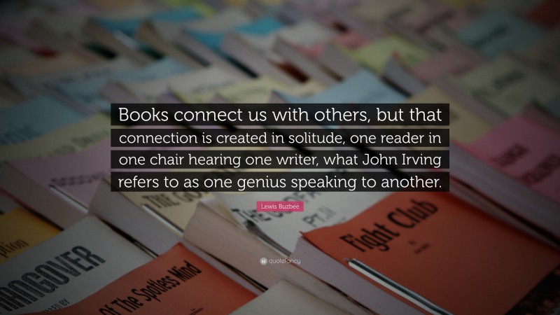 Lewis Buzbee Quote: “Books connect us with others, but that connection is created in solitude, one reader in one chair hearing one writer, what John Irving refers to as one genius speaking to another.”