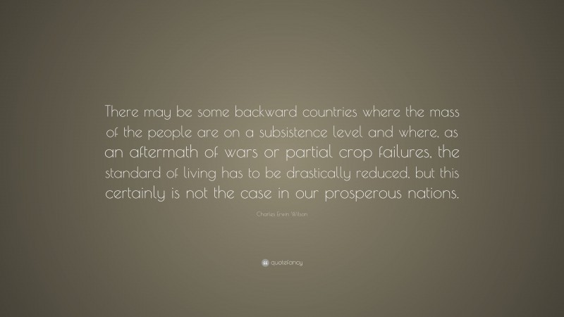 Charles Erwin Wilson Quote: “There may be some backward countries where the mass of the people are on a subsistence level and where, as an aftermath of wars or partial crop failures, the standard of living has to be drastically reduced, but this certainly is not the case in our prosperous nations.”