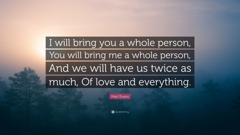 Mari Evans Quote: “I will bring you a whole person, You will bring me a whole person, And we will have us twice as much, Of love and everything.”