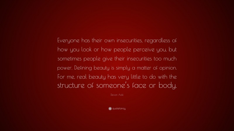 Devon Aoki Quote: “Everyone has their own insecurities, regardless of how you look or how people perceive you, but sometimes people give their insecurities too much power. Defining beauty is simply a matter of opinion. For me, real beauty has very little to do with the structure of someone’s face or body.”