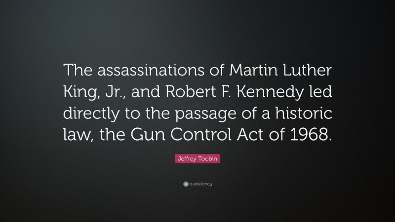 Jeffrey Toobin Quote: “The assassinations of Martin Luther King, Jr., and Robert F. Kennedy led directly to the passage of a historic law, the Gun Control Act of 1968.”