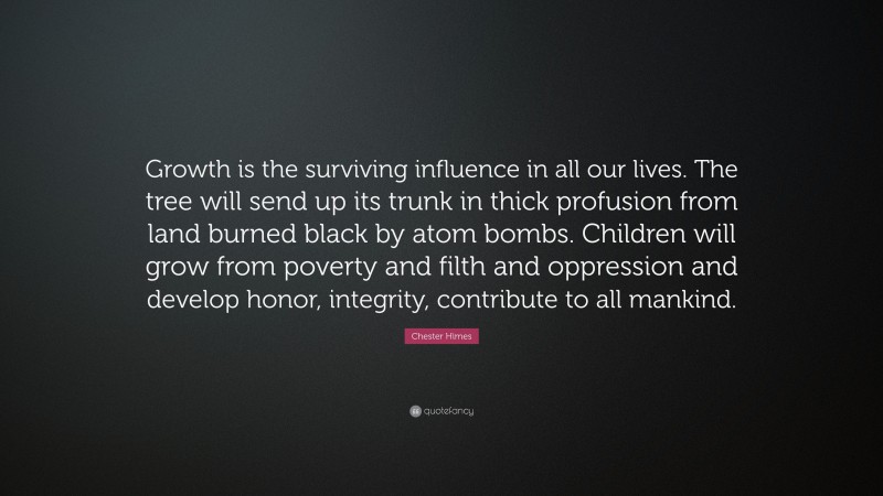 Chester Himes Quote: “Growth is the surviving influence in all our lives. The tree will send up its trunk in thick profusion from land burned black by atom bombs. Children will grow from poverty and filth and oppression and develop honor, integrity, contribute to all mankind.”