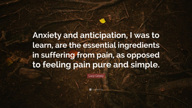 Lucy Grealy Quote: “Anxiety and anticipation, I was to learn, are the essential ingredients in suffering from pain, as opposed to feeling pain pure and simple.”