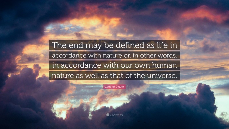 Zeno of Citium Quote: “The end may be defined as life in accordance with nature or, in other words, in accordance with our own human nature as well as that of the universe.”