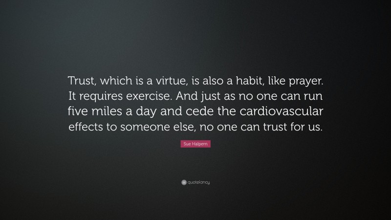 Sue Halpern Quote: “Trust, which is a virtue, is also a habit, like prayer. It requires exercise. And just as no one can run five miles a day and cede the cardiovascular effects to someone else, no one can trust for us.”