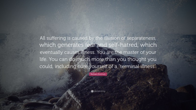 Barbara Brennan Quote: “All suffering is caused by the illusion of separateness, which generates fear and self-hatred, which eventually causes illness. You are the master of your life. You can do much more than you thought you could, including cure yourself of a “terminal illness”.”